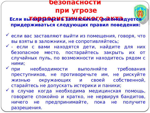 Правила личной безопасности  при угрозе террористического акта Если вы оказались в заложниках, рекомендуется придерживаться следующих правил поведения:  если вас заставляют выйти из помещения, говоря, что вы взяты в заложники, не сопротивляйтесь; - если с вами находятся дети, найдите для них безопасное место, постарайтесь закрыть их от случайных пуль, по возможности находитесь рядом с ними; при необходимости выполняйте требования преступников, не противоречьте им, не рискуйте жизнью окружающих и своей собственной, старайтесь не допускать истерики и паники; в случае когда необходима медицинская помощь, говорите спокойно и кратко, не нервируя бандитов, ничего не предпринимайте, пока не получите разрешения.   