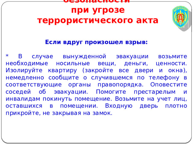 Правила личной безопасности  при угрозе террористического акта Если вдруг произошел взрыв: * В случае вынужденной эвакуации возьмите необходимые носильные вещи, деньги, ценности. Изолируйте квартиру (закройте все двери и окна), немедленно сообщите о случившемся по телефону в соответствующие органы правопорядка. Оповестите соседей об эвакуации. Помогите престарелым и инвалидам покинуть помещение. Возьмите на учет лиц, оставшихся в помещении. Входную дверь плотно прикройте, не закрывая на замок. 