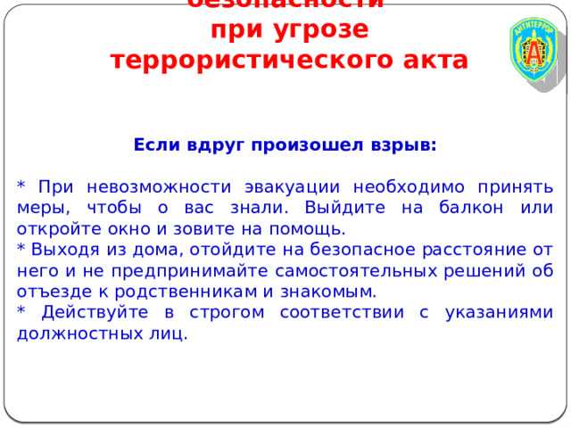 Правила личной безопасности  при угрозе террористического акта Если вдруг произошел взрыв: * При невозможности эвакуации необходимо принять меры, чтобы о вас знали. Выйдите на балкон или откройте окно и зовите на помощь. * Выходя из дома, отойдите на безопасное расстояние от него и не предпринимайте самостоятельных решений об отъезде к родственникам и знакомым. * Действуйте в строгом соответствии с указаниями должностных лиц. 