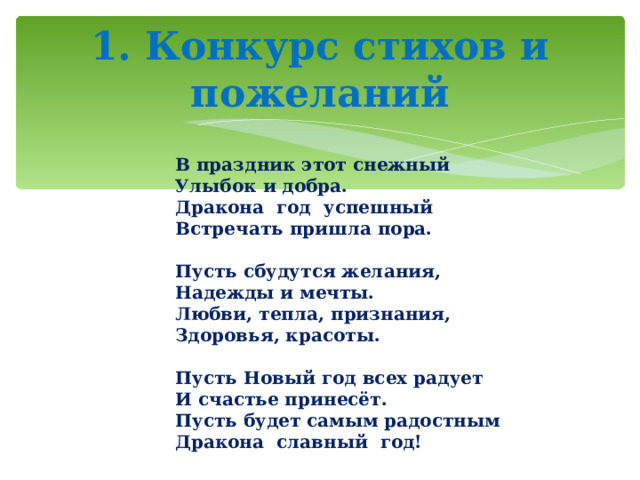 1. Конкурс стихов и пожеланий В праздник этот снежный  Улыбок и добра.  Дракона год успешный  Встречать пришла пора.   Пусть сбудутся желания,  Надежды и мечты.  Любви, тепла, признания,  Здоровья, красоты.   Пусть Новый год всех радует  И счастье принесёт.  Пусть будет самым радостным  Дракона славный год! 