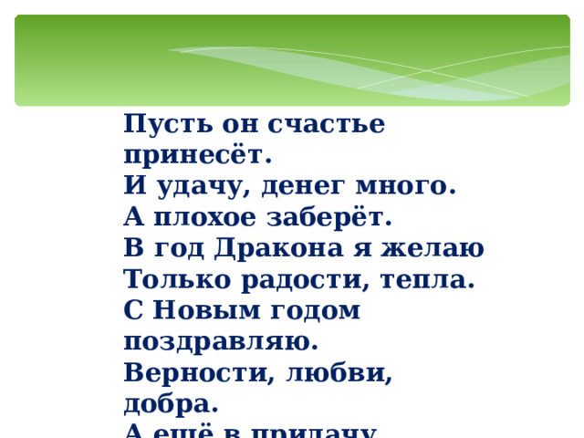 Пусть он счастье принесёт.  И удачу, денег много.  А плохое заберёт.  В год Дракона я желаю  Только радости, тепла.  С Новым годом поздравляю.  Верности, любви, добра.  А ещё в придачу  Много-много счастья.   