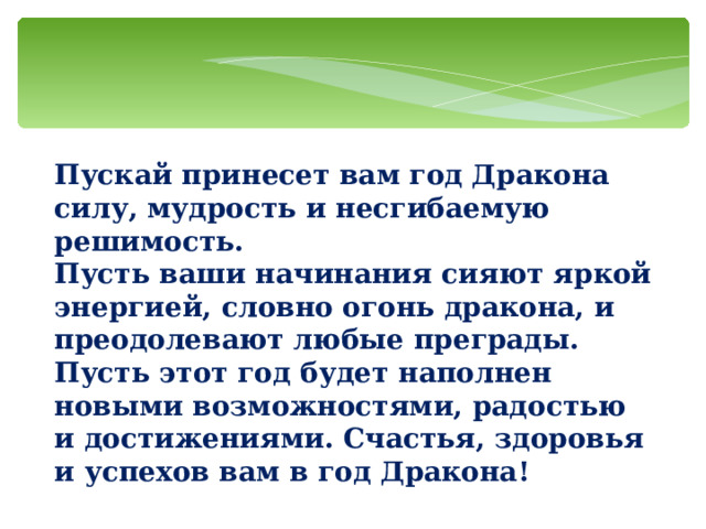Пускай принесет вам год Дракона силу, мудрость и несгибаемую решимость. Пусть ваши начинания сияют яркой энергией, словно огонь дракона, и преодолевают любые преграды. Пусть этот год будет наполнен новыми возможностями, радостью и достижениями. Счастья, здоровья и успехов вам в год Дракона!   