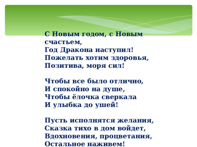 С Новым годом, с Новым счастьем,  Год Дракона наступил!  Пожелать хотим здоровья,  Позитива, моря сил!   Чтобы все было отлично,  И спокойно на душе,  Чтобы ёлочка сверкала  И улыбка до ушей!   Пусть исполнятся желания,  Сказка тихо в дом войдет,  Вдохновения, процветания,  Остальное наживем! 