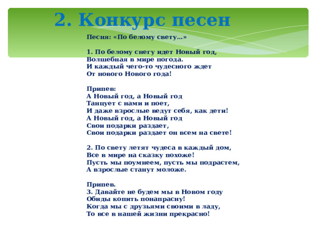  2. Конкурс песен      Песня: «По белому свету…»   1. По белому снегу идет Новый год,  Волшебная в мире погода.  И каждый чего-то чудесного ждет  От нового Нового года!   Припев:  А Новый год, а Новый год  Танцует с нами и поет,  И даже взрослые ведут себя, как дети!  А Новый год, а Новый год  Свои подарки раздает,  Свои подарки раздает он всем на свете!   2. По свету летят чудеса в каждый дом,  Все в мире на сказку похоже!  Пусть мы поумнеем, пусть мы подрастем,  А взрослые станут моложе.   Припев.  3. Давайте не будем мы в Новом году  Обиды копить понапрасну!  Когда мы с друзьями своими в ладу,  То все в нашей жизни прекрасно!   