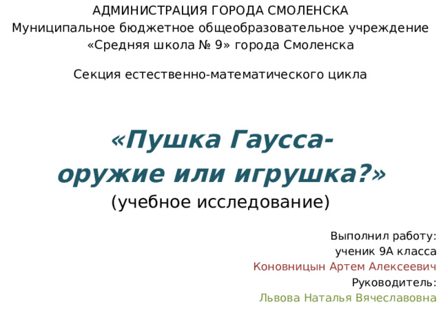 АДМИНИСТРАЦИЯ ГОРОДА СМОЛЕНСКА Муниципальное бюджетное общеобразовательное учреждение «Средняя школа № 9» города Смоленска Секция естественно-математического цикла  «Пушка Гаусса- оружие или игрушка?» (учебное исследование) Выполнил работу: ученик 9А класса Коновницын Артем Алексеевич Руководитель: Львова Наталья Вячеславовна 
