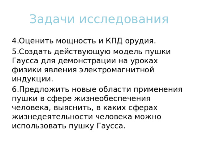 Задачи исследования 4.Оценить мощность и КПД орудия. 5.Создать действующую модель пушки Гаусса для демонстрации на уроках физики явления электромагнитной индукции. 6.Предложить новые области применения пушки в сфере жизнеобеспечения человека, выяснить, в каких сферах жизнедеятельности человека можно использовать пушку Гаусса. 