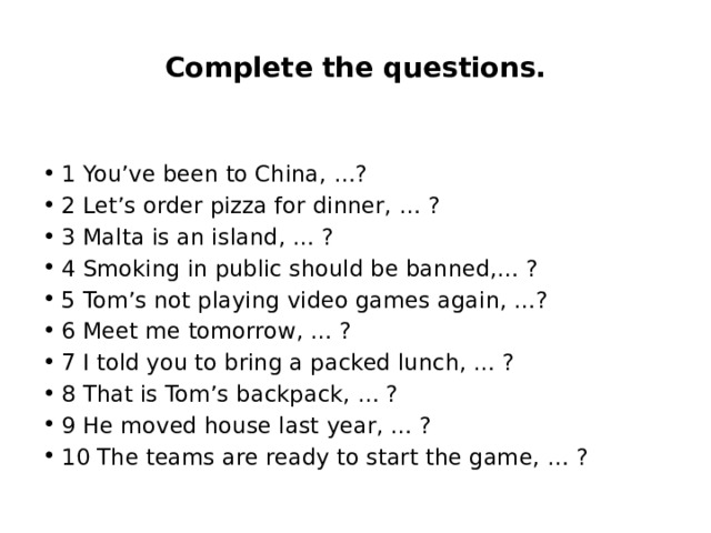 Complete the questions. 1 You’ve been to China, …? 2 Let’s order pizza for dinner, … ? 3 Malta is an island, … ? 4 Smoking in public should be banned,… ? 5 Tom’s not playing video games again, …? 6 Meet me tomorrow, … ? 7 I told you to bring a packed lunch, … ? 8 That is Tom’s backpack, … ? 9 He moved house last year, … ? 10 The teams are ready to start the game, … ? 