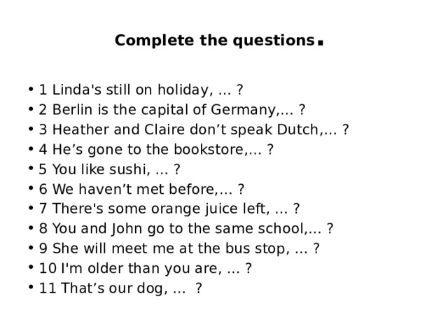 Complete the questions . 1 Linda's still on holiday, … ? 2 Berlin is the capital of Germany,… ? 3 Heather and Claire don’t speak Dutch,… ? 4 He’s gone to the bookstore,… ? 5 You like sushi, … ? 6 We haven’t met before,… ? 7 There's some orange juice left, … ? 8 You and John go to the same school,… ? 9 She will meet me at the bus stop, … ? 10 I'm older than you are, … ? 11 That’s our dog, … ? 