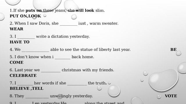1.If she puts on these jeans, she will look slim. PUT ON,LOOK 2. When I saw Doris, she _________ iust , warm sweater. WEAR 3. I _________ write a dictation yesterday. HAVE TO 4. We ______________ able to see the statue of liberty last year. BE 5. I don’t know when i ________ back home. COME 6. Last year we __________ christmas with my friends. CELEBRATE 7. I ________ her words if she __________ the truth . BELIEVE ,TELL 8. They ____________ unwillingly yesterday.   VOTE 9. I _______ Len yesterday.He ________ along the street and ________ SEE,GO,CHEW something. 10.While Molly ________ the child in her arms,he __________ her. HOLD,HUG 