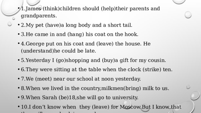 1.James (think)children should (help)their parents and grandparents. 2.My pet (have)a long body and a short tail. 3.He came in and (hang) his coat on the hook. 4.George put on his coat and (leave) the house. He (understand)he could be late. 5.Yesterday I (go)shopping and (buy)a gift for my cousin. 6.They were sitting at the table when the clock (strike) ten. 7.We (meet) near our school at noon yesterday. 8.When we lived in the country,milkmen(bring) milk to us. 9.When Sarah (be)18,she will go to university. 10.I don’t know when they (leave) for Moscow.But I know that they will come back in a week. 