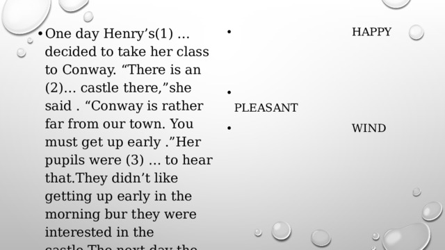 One day Henry’s(1) … decided to take her class to Conway. “There is an (2)… castle there,”she said . “Conway is rather far from our town. You must get up early .”Her pupils were (3) … to hear that.They didn’t like getting up early in the morning bur they were interested in the castle.The next day the weather was very (4) … . It was cold and (5) … .  TEACH  HAPPY  USUAL  PLEASANT  WIND 