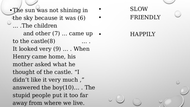 The sun was not shining in the sky because it was (6)… .The children and other (7) … came up to the castle(8) … . It looked very (9) … . When Henry came home, his mother asked what he thought of the castle. “I didn’t like it very much ,” answered the boy(10)… . The stupid people put it too far away from where we live.  SLOW  FRIENDLY  CLOUD  VISIT  HAPPILY 