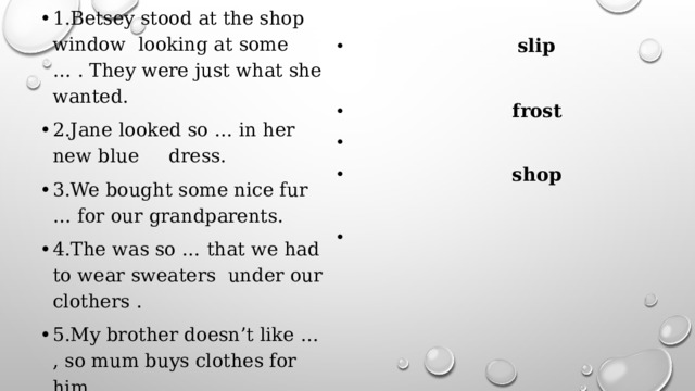 1.Betsey stood at the shop window looking at some … . They were just what she wanted. 2.Jane looked so … in her new blue dress. 3.We bought some nice fur … for our grandparents. 4.The was so … that we had to wear sweaters under our clothers . 5.My brother doesn’t like … , so mum buys clothes for him.  train  slip  fashion  frost  shop 
