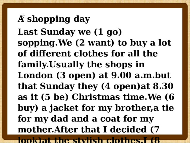 A shopping day Last Sunday we (1 go) sopping.We (2 want) to buy a lot of different clothes for all the family.Usually the shops in London (3 open) at 9.00 a.m.but that Sunday they (4 open)at 8.30 as it (5 be) Christmas time.We (6 buy) a jacket for my brother,a tie for my dad and a coat for my mother.After that I decided (7 look)at the stylish clothes.I (8 need) a fashionable dress for the party.    