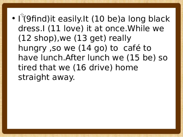 I (9find)it easily.It (10 be)a long black dress.I (11 love) it at once.While we (12 shop),we (13 get) really hungry ,so we (14 go) to café to have lunch.After lunch we (15 be) so tired that we (16 drive) home straight away. 