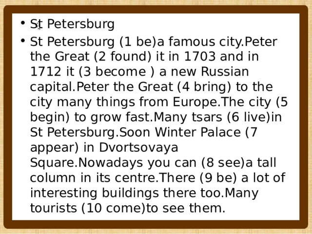 St Petersburg St Petersburg (1 be)a famous city.Peter the Great (2 found) it in 1703 and in 1712 it (3 become ) a new Russian capital.Peter the Great (4 bring) to the city many things from Europe.The city (5 begin) to grow fast.Many tsars (6 live)in St Petersburg.Soon Winter Palace (7 appear) in Dvortsovaya Square.Nowadays you can (8 see)a tall column in its centre.There (9 be) a lot of interesting buildings there too.Many tourists (10 come)to see them. 