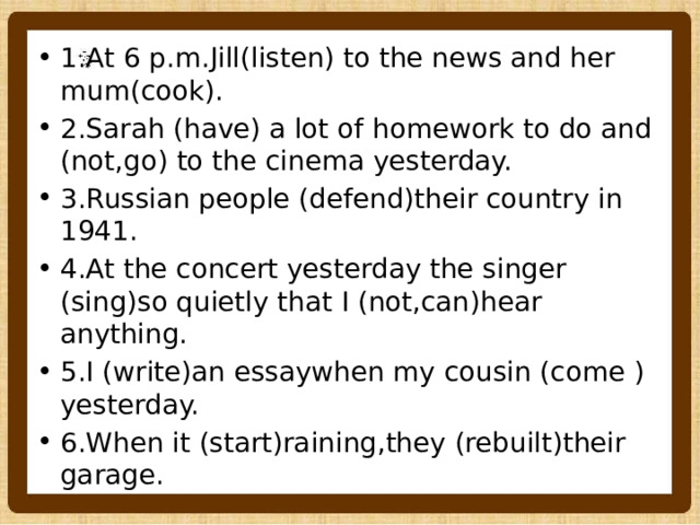 1.At 6 p.m.Jill(listen) to the news and her mum(cook). 2.Sarah (have) a lot of homework to do and (not,go) to the cinema yesterday. 3.Russian people (defend)their country in 1941. 4.At the concert yesterday the singer (sing)so quietly that I (not,can)hear anything. 5.I (write)an essaywhen my cousin (come ) yesterday. 6.When it (start)raining,they (rebuilt)their garage. 