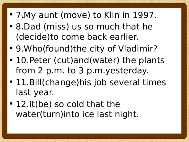7.My aunt (move) to Klin in 1997. 8.Dad (miss) us so much that he (decide)to come back earlier. 9.Who(found)the city of Vladimir? 10.Peter (cut)and(water) the plants from 2 p.m. to 3 p.m.yesterday. 11.Bill(change)his job several times last year. 12.It(be) so cold that the water(turn)into ice last night. 