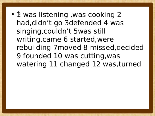 1 was listening ,was cooking 2 had,didn’t go 3defended 4 was singing,couldn’t 5was still writing,came 6 started,were rebuilding 7moved 8 missed,decided 9 founded 10 was cutting,was watering 11 changed 12 was,turned 