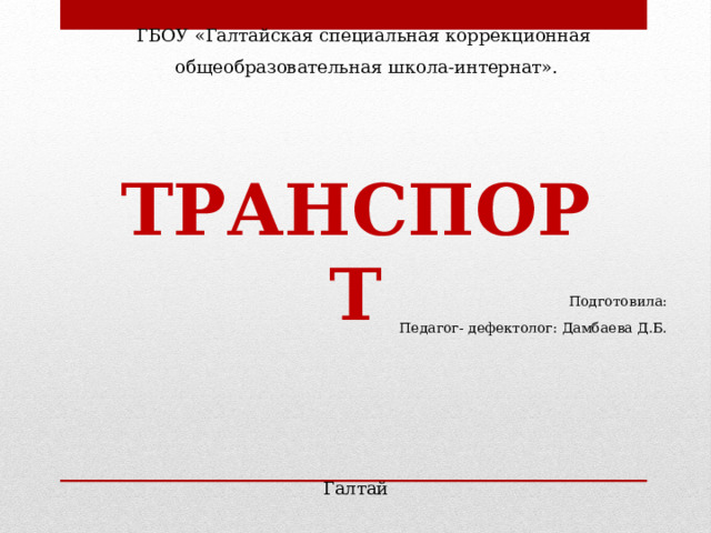 ГБОУ «Галтайская специальная коррекционная общеобразовательная школа-интернат». ТРАНСПОРТ Подготовила: Педагог- дефектолог: Дамбаева Д.Б. Галтай 