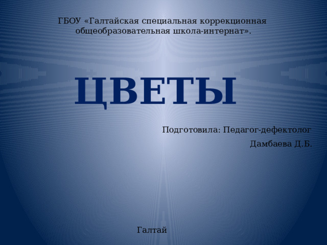 ГБОУ «Галтайская специальная коррекционная  общеобразовательная школа-интернат».   ЦВЕТЫ Подготовила: Педагог-дефектолог  Дамбаева Д.Б. Галтай 