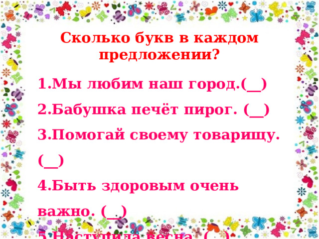 Сколько букв в каждом предложении? 1.Мы любим наш город.(__) 2.Бабушка печёт пирог. (__) 3.Помогай своему товарищу. (__) 4.Быть здоровым очень важно. (__) 5.Наступила весна. (__) 