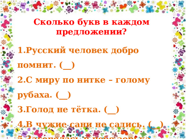 Сколько букв в каждом предложении? 1.Русский человек добро помнит. (__) 2.С миру по нитке – голому рубаха. (__) 3.Голод не тётка. (__) 4.В чужие сани не садись. (__) 5.Загорелась в небе зорька. (__) 
