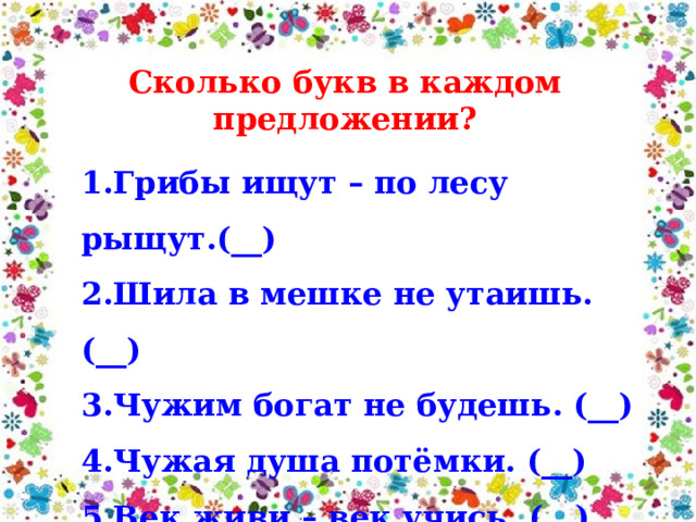 Сколько букв в каждом предложении? 1.Грибы ищут – по лесу рыщут.(__) 2.Шила в мешке не утаишь. (__) 3.Чужим богат не будешь. (__) 4.Чужая душа потёмки. (__) 5.Век живи – век учись. (__) 