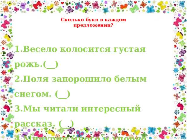 Сколько букв в каждом предложении? 1.Весело колосится густая рожь.(__) 2.Поля запорошило белым снегом. (__) 3.Мы читали интересный рассказ. (__) 4.Мичурин много и упорно работал. (__) 5.Скворцы прилетели. (__) 