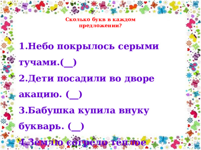 Сколько букв в каждом предложении? 1.Небо покрылось серыми тучами.(__) 2.Дети посадили во дворе акацию. (__) 3.Бабушка купила внуку букварь. (__) 4.Землю согрело тёплое солнышко. (__) 5.Моя сестра работает на фабрике. (__) 