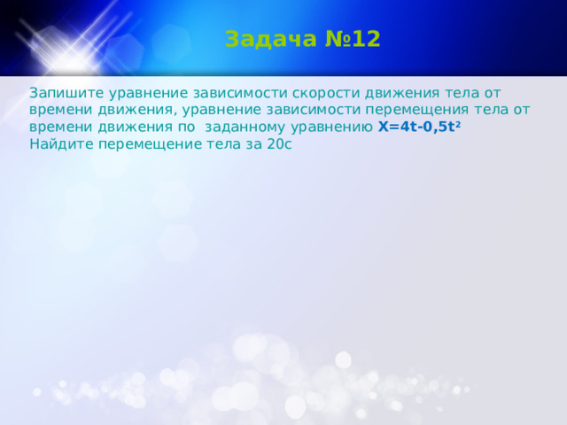   Задача №12 Запишите уравнение зависимости скорости движения тела от времени движения, уравнение зависимости перемещения тела от времени движения по  заданному уравнению Х=4 t -0,5 t 2 Найдите перемещение тела за 20с 