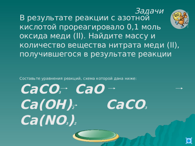 Задачи  В результате реакции с азотной кислотой прореагировало 0,1 моль оксида меди  ( II ). Найдите массу и количество вещества нитрата меди ( II) , получившегося в результате реакции Составьте уравнения реакций, схема которой дана ниже: CaCO 3 CaO Ca(OH) 2 CaCO 3 Ca(NO 3 ) 2  