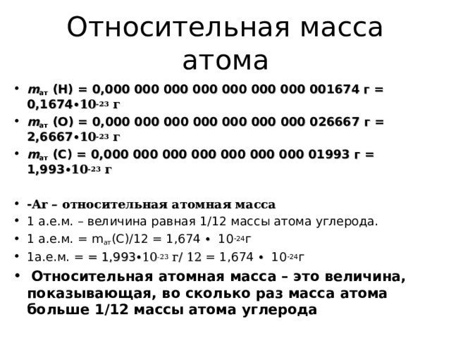 Относительная масса атома m ат  (Н) = 0,000 000 000 000 000 000 000 001674 г = 0,1674 ∙10 -23 г m ат  (О) = 0,000 000 000 000 000 000 000 026667 г = 2,6667 ∙10 -23 г m ат  ( C ) = 0,000 000 000 000 000 000 000 01993 г = 1,993 ∙10 -23 г  - Ar – относительная атомная масса 1 а.е.м. – величина равная 1 / 12 массы атома углерода. 1 а.е.м. = m ат (C)/12 = 1,674 ∙  1 0 -24 г 1а.е.м. = = 1,993 ∙10 -23 г/ 12 = 1,674 ∙  1 0 -24 г  Относительная атомная масса – это величина, показывающая, во сколько раз масса атома больше 1 / 12 массы атома углерода        