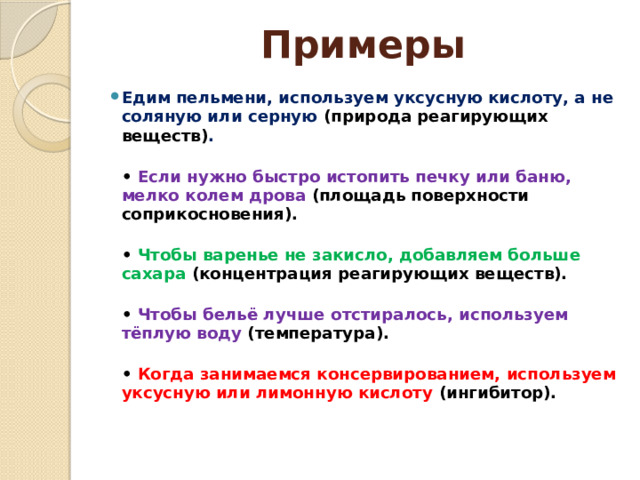 Примеры Едим пельмени, используем уксусную кислоту, а не соляную или серную (природа реагирующих веществ) .  • Если нужно быстро истопить печку или баню, мелко колем дрова (площадь поверхности соприкосновения).  • Чтобы варенье не закисло, добавляем больше сахара (концентрация реагирующих веществ).  • Чтобы бельё лучше отстиралось, используем тёплую воду (температура).  • Когда занимаемся консервированием, используем уксусную или лимонную кислоту (ингибитор).   