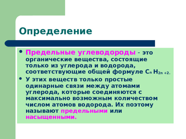 Определение Предельные углеводороды - это органические вещества, состоящие только из углерода и водорода, соответствующие общей формуле С n  Н 2 n +2 . У этих веществ только простые одинарные связи между атомами углерода, которые соединяются с максимально возможным количеством числом атомов водорода. Их поэтому называют предельными или насыщенными. 