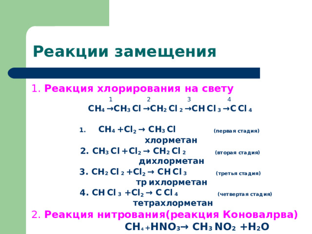 Реакции замещения 1. Реакция хлорирования на свету 1   2   3    4 СН 4 → СН 3  С l  → СН 2  С l  2  → СН  С l  3  → С  С l  4  СН 4  + Cl 2 → СН 3  С l    ( первая стадия )  хлорметан 2. СН 3  С l  + Cl 2 → СН 2  С l  2  ( вторая стадия )  дихлорметан 3. СН 2  С l  2  + Cl 2 → СН  С l  3  ( третья стадия )  тр  ихлорметан  4 . СН  С l  3  + Cl 2 → С  С l  4  ( четвертая стадия )  тетрахлорметан 2. Реакция нитрования(реакция Коновалрва)   СН 4  + Н NO 3 → СН 3  NO 2 +H 2 O 