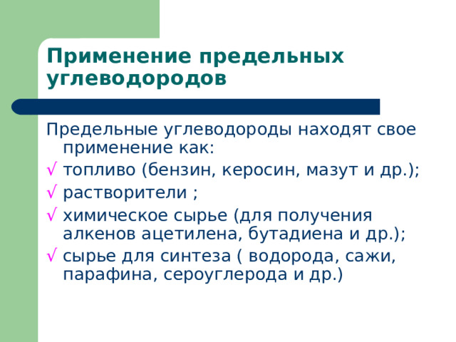 Применение предельных углеводородов Предельные углеводороды находят свое применение как: √  топливо (бензин, керосин, мазут и др.); √  растворители ; √  химическое сырье (для получения алкенов ацетилена, бутадиена и др.); √  сырье для синтеза ( водорода, сажи, парафина, сероуглерода и др.) 