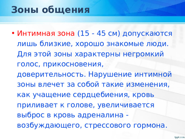 Зоны общения Интимная зона (15 - 45 см) допускаются лишь близкие, хорошо знакомые люди. Для этой зоны характерны негромкий голос, прикосновения, доверительность. Нарушение интимной зоны влечет за собой такие изменения, как учащение сердцебиения, кровь приливает к голове, увеличивается выброс в кровь адреналина - возбуждающего, стрессового гормона. 