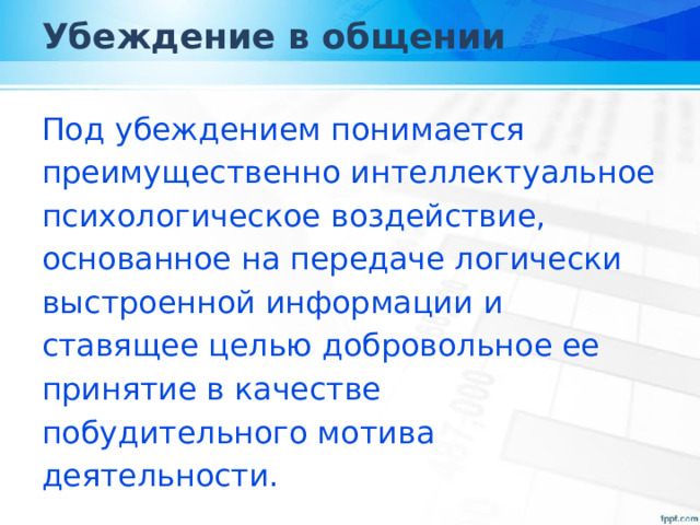 Убеждение в общении Под убеждением понимается преимущественно интеллектуальное психологическое воздействие, основанное на передаче логически выстроенной информации и ставящее целью добровольное ее принятие в качестве побудительного мотива деятельности. 