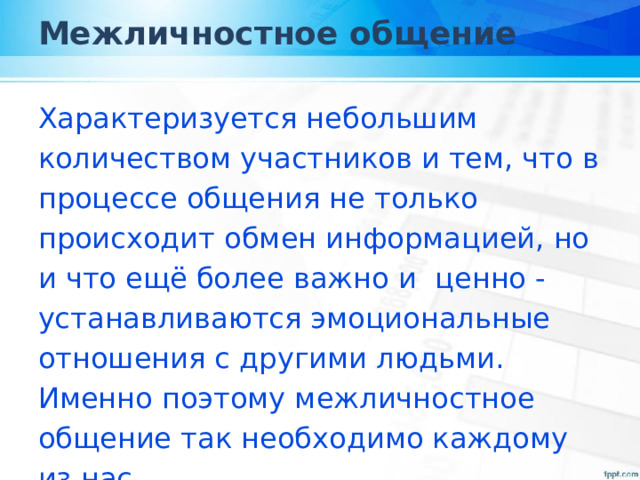 Межличностное общение Характеризуется небольшим количеством участников и тем, что в процессе общения не только происходит обмен информацией, но и что ещё более важно и ценно - устанавливаются эмоциональные отношения с другими людьми. Именно поэтому межличностное общение так необходимо каждому из нас. 