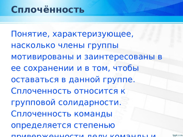 Сплочённость Понятие, характеризующее, насколько члены группы мотивированы и заинтересованы в ее сохранении и в том, чтобы оставаться в данной группе. Сплоченность относится к групповой солидарности. Сплоченность команды определяется степенью приверженности делу команды и желанием оставаться её членом. 