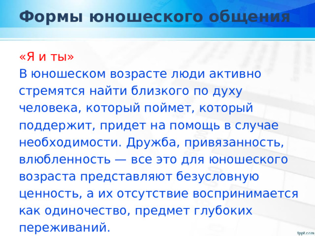 Формы юношеского общения «Я и ты» В юношеском возрасте люди активно стремятся найти близкого по духу человека, который поймет, который поддержит, придет на помощь в случае необходимости. Дружба, привязанность, влюбленность — все это для юношеского возраста представляют безусловную ценность, а их отсутствие воспринимается как одиночество, предмет глубоких переживаний. 
