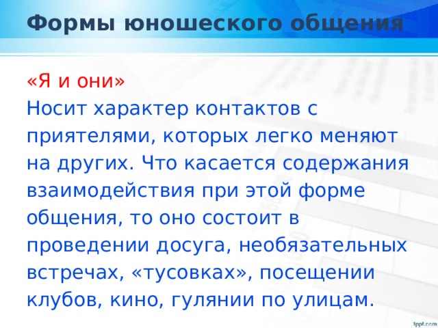 Формы юношеского общения «Я и они» Носит характер контактов с приятелями, которых легко меняют на других. Что касается содержания взаимодействия при этой форме общения, то оно состоит в проведении досуга, необязательных встречах, «тусовках», посещении клубов, кино, гулянии по улицам. 
