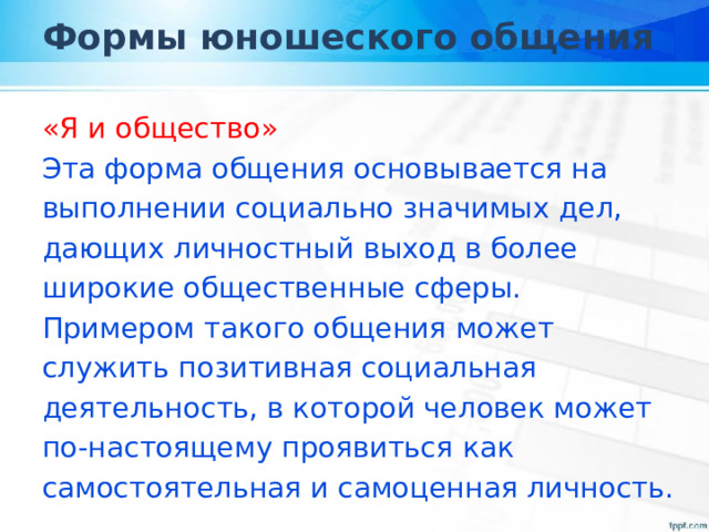 Формы юношеского общения «Я и общество» Эта форма общения основывается на выполнении социально значимых дел, дающих личностный выход в более широкие общественные сферы. Примером такого общения может служить позитивная социальная деятельность, в которой человек может по-настоящему проявиться как самостоятельная и самоценная личность. 
