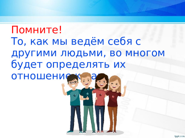 Помните! То, как мы ведём себя с другими людьми, во многом будет определять их отношение к нам. 