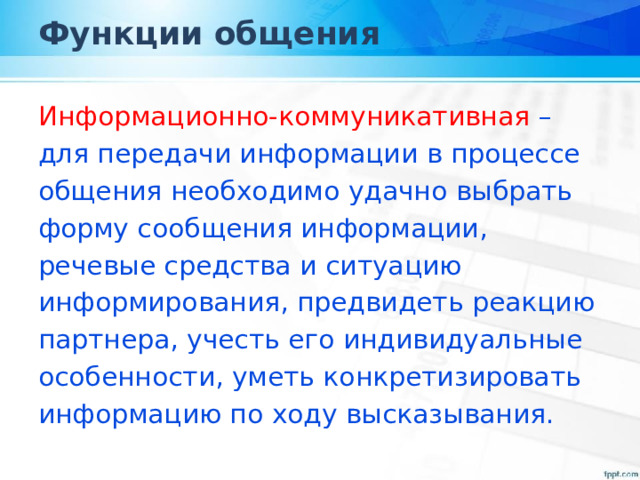 Функции общения Информационно-коммуникативная – для передачи информации в процессе общения необходимо удачно выбрать форму сообщения информации, речевые средства и ситуацию информирования, предвидеть реакцию партнера, учесть его индивидуальные особенности, уметь конкретизировать информацию по ходу высказывания. 