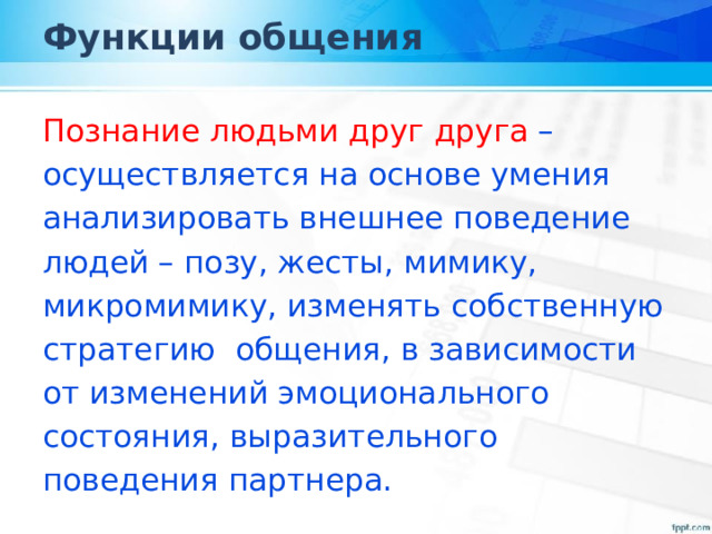 Функции общения Познание людьми друг друга – осуществляется на основе умения анализировать внешнее поведение людей – позу, жесты, мимику, микромимику, изменять собственную стратегию общения, в зависимости от изменений эмоционального состояния, выразительного поведения партнера. 