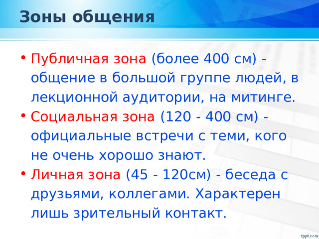Зоны общения Публичная зона (более 400 см) - общение в большой группе людей, в лекционной аудитории, на митинге. Социальная зона (120 - 400 см) - официальные встречи с теми, кого не очень хорошо знают. Личная зона (45 - 120см) - беседа с друзьями, коллегами. Характерен лишь зрительный контакт. 
