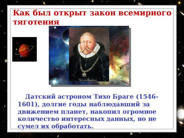 Как был открыт закон всемирного тяготения  Датский астроном Тихо Браге (1546-1601), долгие годы наблюдавший за движением планет, накопил огромное количество интересных данных, но не сумел их обработать. 