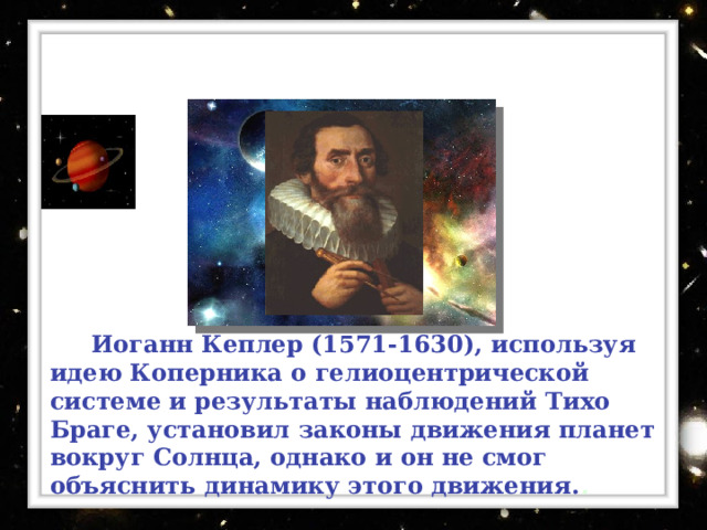 Иоганн Кеплер ( 1571-1630) ,  используя идею Коперника о гелиоцентрической системе и результаты наблюдений Тихо Браге, установил законы движения планет вокруг Солнца, однако и он не смог объяснить динамику этого движения. . 